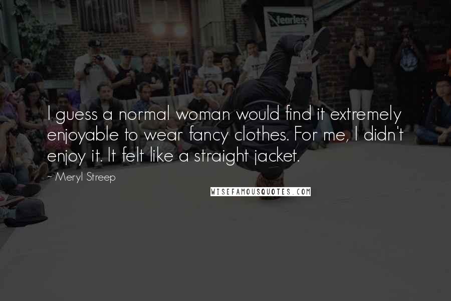 Meryl Streep Quotes: I guess a normal woman would find it extremely enjoyable to wear fancy clothes. For me, I didn't enjoy it. It felt like a straight jacket.