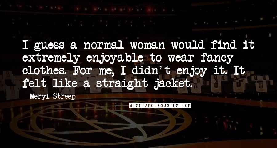 Meryl Streep Quotes: I guess a normal woman would find it extremely enjoyable to wear fancy clothes. For me, I didn't enjoy it. It felt like a straight jacket.