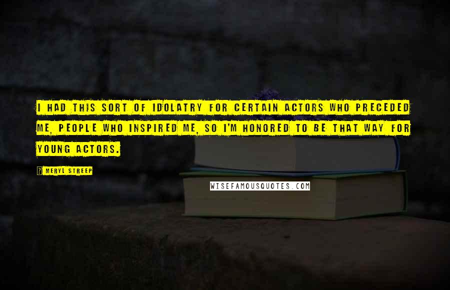 Meryl Streep Quotes: I had this sort of idolatry for certain actors who preceded me, people who inspired me, so I'm honored to be that way for young actors.