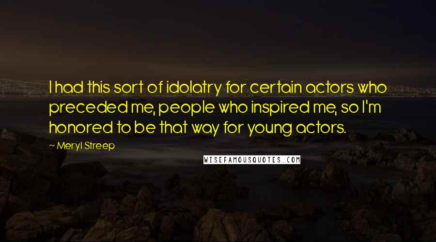 Meryl Streep Quotes: I had this sort of idolatry for certain actors who preceded me, people who inspired me, so I'm honored to be that way for young actors.