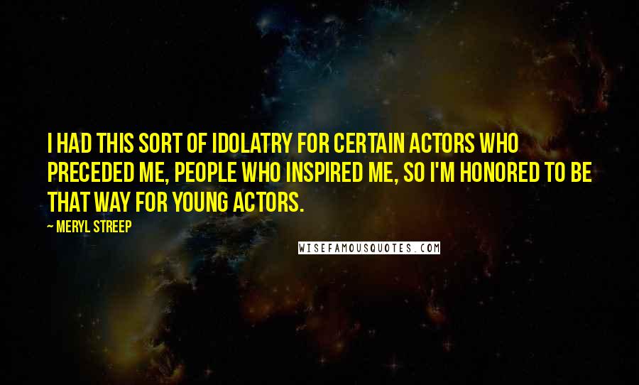 Meryl Streep Quotes: I had this sort of idolatry for certain actors who preceded me, people who inspired me, so I'm honored to be that way for young actors.