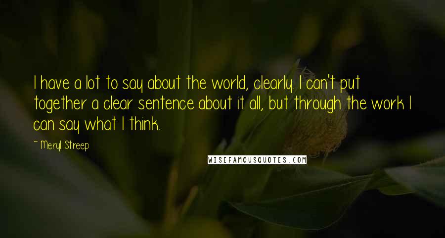 Meryl Streep Quotes: I have a lot to say about the world, clearly. I can't put together a clear sentence about it all, but through the work I can say what I think.