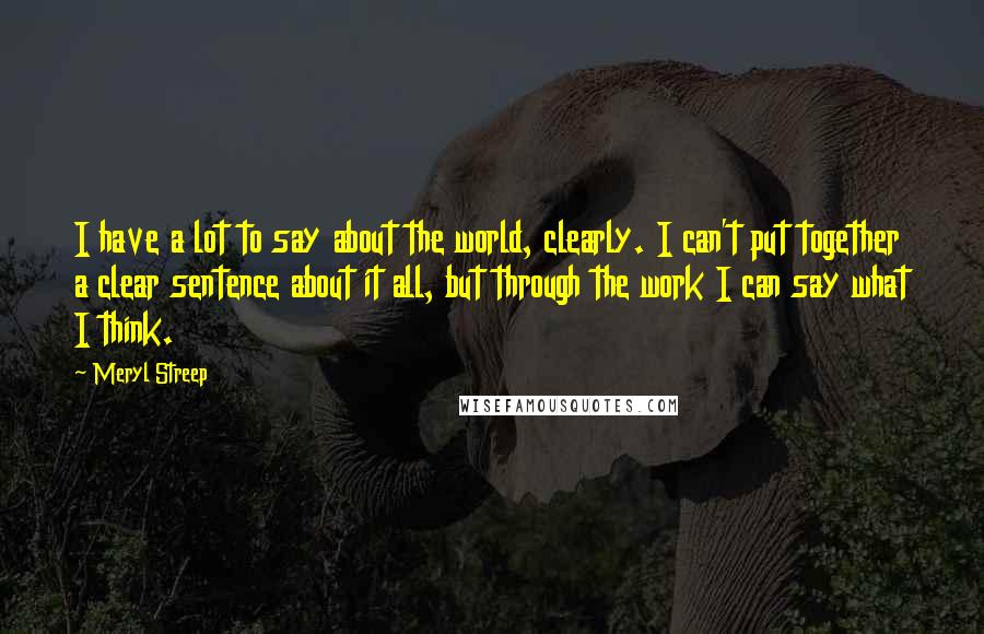 Meryl Streep Quotes: I have a lot to say about the world, clearly. I can't put together a clear sentence about it all, but through the work I can say what I think.