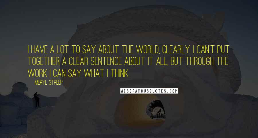 Meryl Streep Quotes: I have a lot to say about the world, clearly. I can't put together a clear sentence about it all, but through the work I can say what I think.
