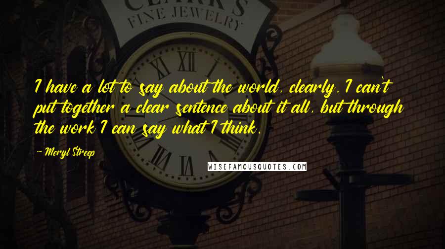 Meryl Streep Quotes: I have a lot to say about the world, clearly. I can't put together a clear sentence about it all, but through the work I can say what I think.