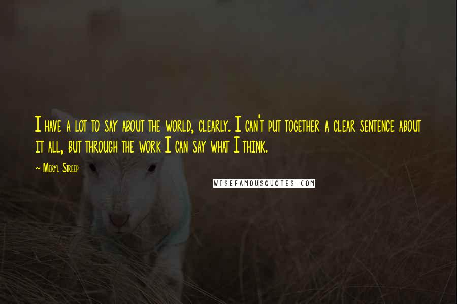 Meryl Streep Quotes: I have a lot to say about the world, clearly. I can't put together a clear sentence about it all, but through the work I can say what I think.