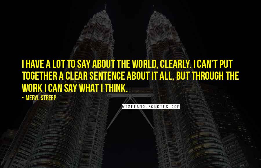 Meryl Streep Quotes: I have a lot to say about the world, clearly. I can't put together a clear sentence about it all, but through the work I can say what I think.