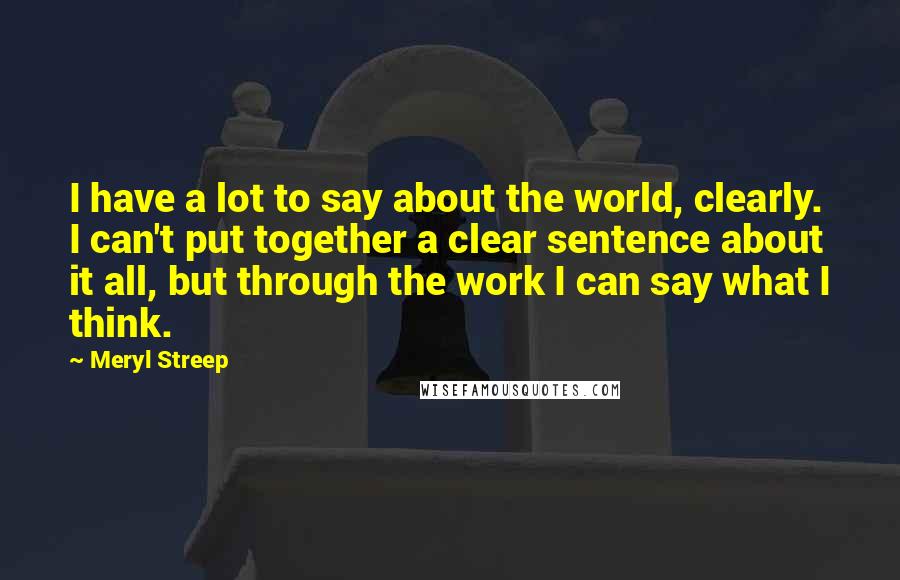 Meryl Streep Quotes: I have a lot to say about the world, clearly. I can't put together a clear sentence about it all, but through the work I can say what I think.
