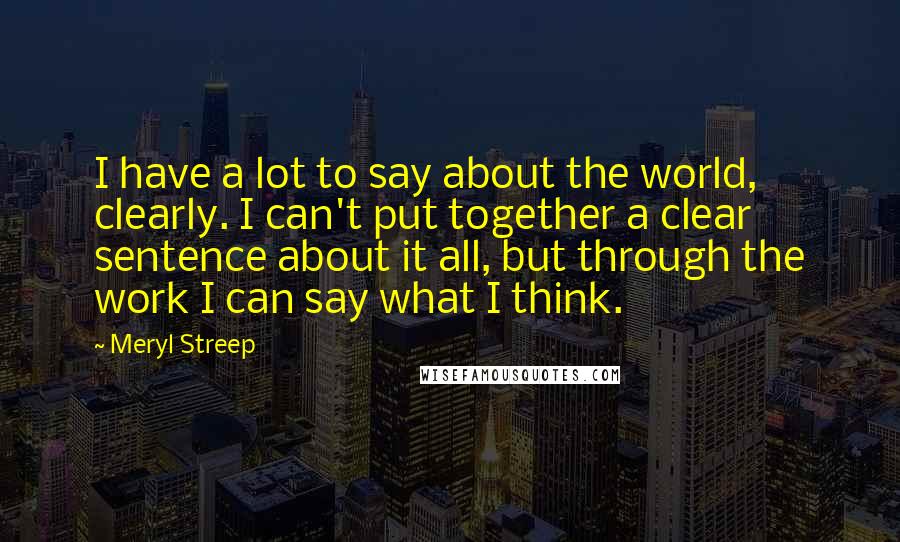 Meryl Streep Quotes: I have a lot to say about the world, clearly. I can't put together a clear sentence about it all, but through the work I can say what I think.