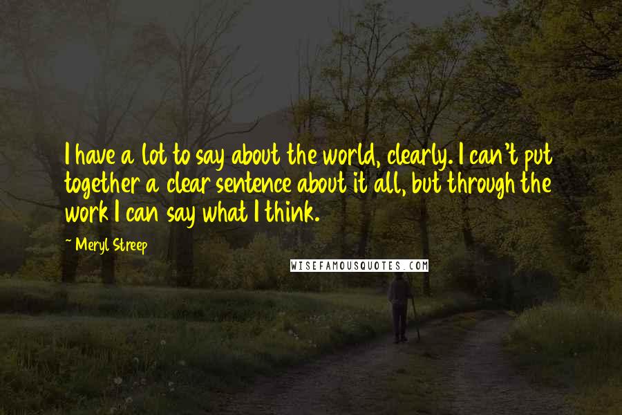 Meryl Streep Quotes: I have a lot to say about the world, clearly. I can't put together a clear sentence about it all, but through the work I can say what I think.