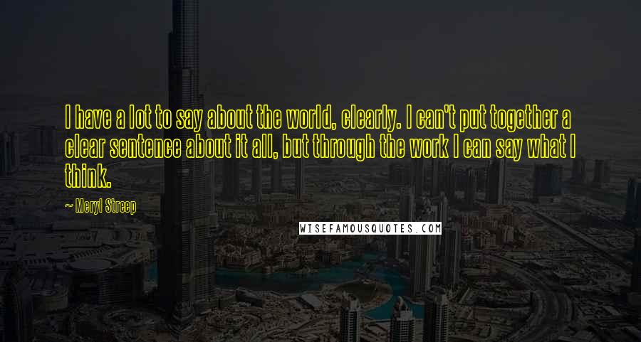 Meryl Streep Quotes: I have a lot to say about the world, clearly. I can't put together a clear sentence about it all, but through the work I can say what I think.