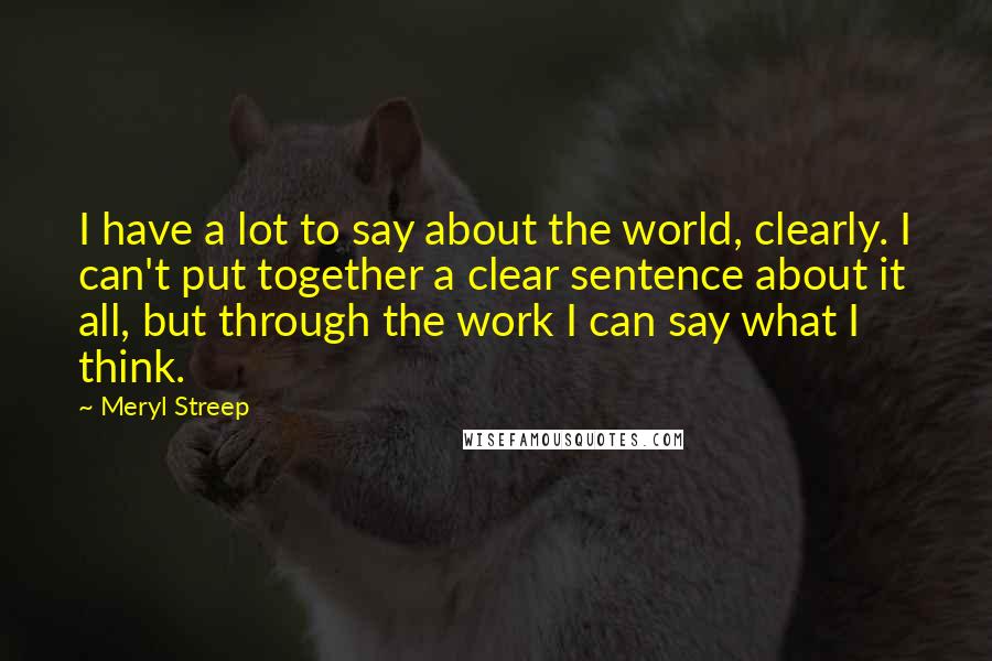 Meryl Streep Quotes: I have a lot to say about the world, clearly. I can't put together a clear sentence about it all, but through the work I can say what I think.