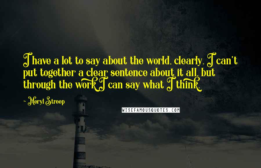 Meryl Streep Quotes: I have a lot to say about the world, clearly. I can't put together a clear sentence about it all, but through the work I can say what I think.