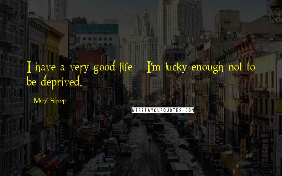 Meryl Streep Quotes: I have a very good life - I'm lucky enough not to be deprived.