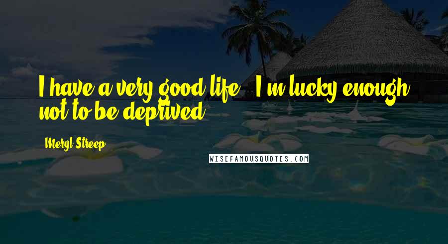 Meryl Streep Quotes: I have a very good life - I'm lucky enough not to be deprived.