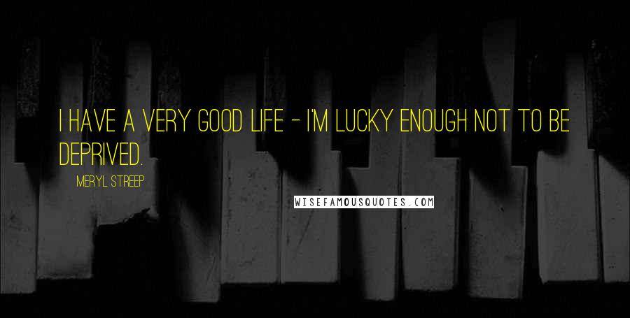 Meryl Streep Quotes: I have a very good life - I'm lucky enough not to be deprived.