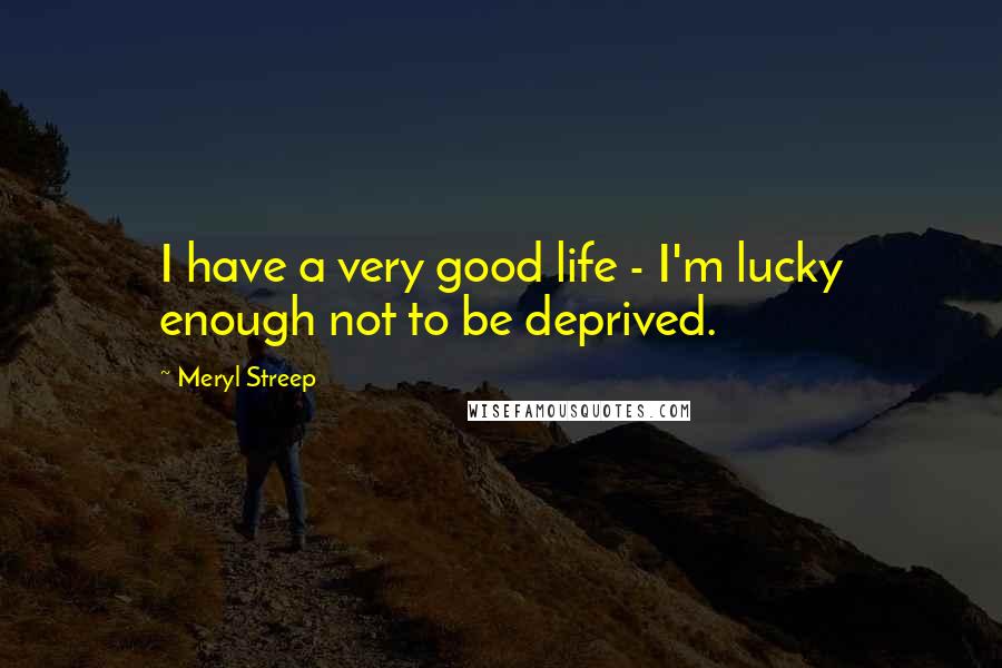 Meryl Streep Quotes: I have a very good life - I'm lucky enough not to be deprived.