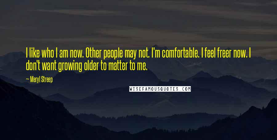 Meryl Streep Quotes: I like who I am now. Other people may not. I'm comfortable. I feel freer now. I don't want growing older to matter to me.