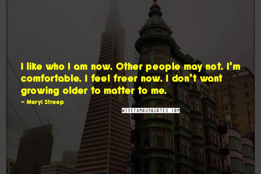 Meryl Streep Quotes: I like who I am now. Other people may not. I'm comfortable. I feel freer now. I don't want growing older to matter to me.