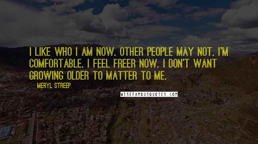 Meryl Streep Quotes: I like who I am now. Other people may not. I'm comfortable. I feel freer now. I don't want growing older to matter to me.