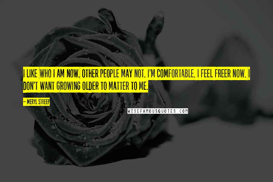 Meryl Streep Quotes: I like who I am now. Other people may not. I'm comfortable. I feel freer now. I don't want growing older to matter to me.