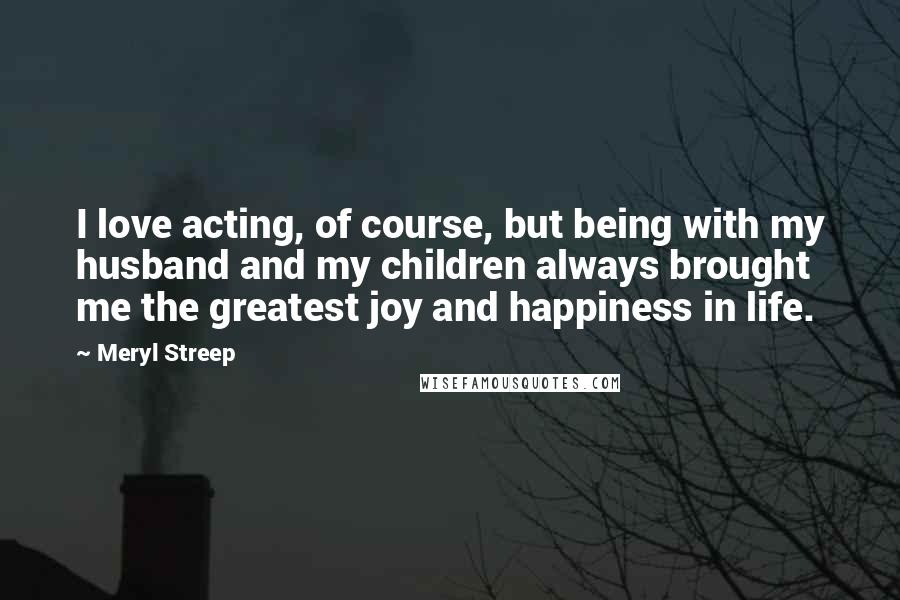 Meryl Streep Quotes: I love acting, of course, but being with my husband and my children always brought me the greatest joy and happiness in life.