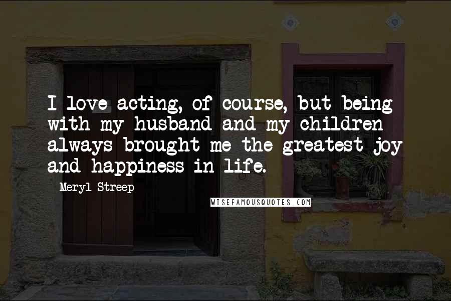 Meryl Streep Quotes: I love acting, of course, but being with my husband and my children always brought me the greatest joy and happiness in life.