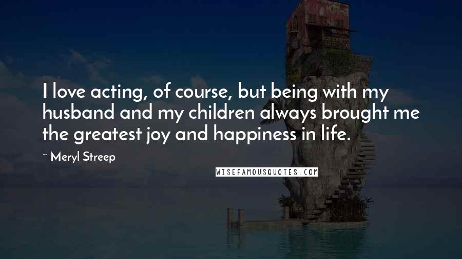 Meryl Streep Quotes: I love acting, of course, but being with my husband and my children always brought me the greatest joy and happiness in life.