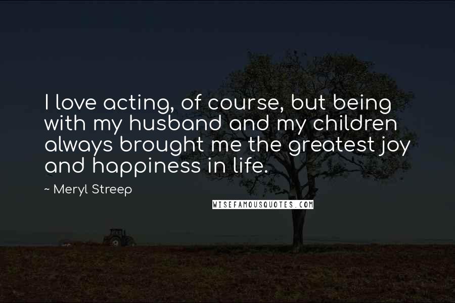 Meryl Streep Quotes: I love acting, of course, but being with my husband and my children always brought me the greatest joy and happiness in life.