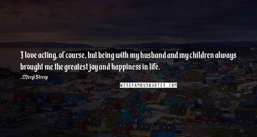 Meryl Streep Quotes: I love acting, of course, but being with my husband and my children always brought me the greatest joy and happiness in life.