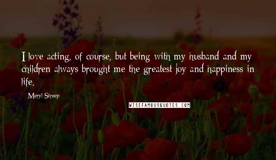 Meryl Streep Quotes: I love acting, of course, but being with my husband and my children always brought me the greatest joy and happiness in life.
