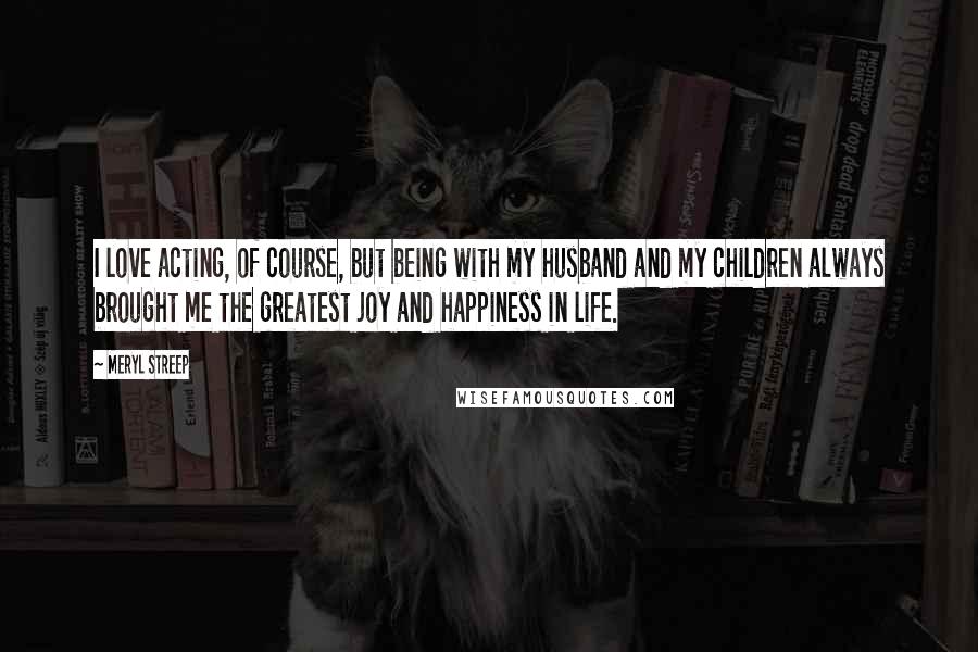 Meryl Streep Quotes: I love acting, of course, but being with my husband and my children always brought me the greatest joy and happiness in life.