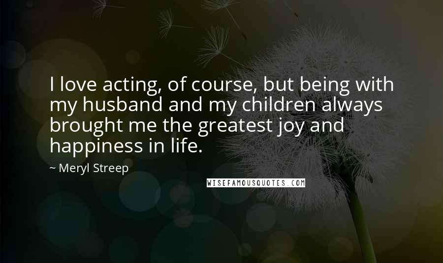 Meryl Streep Quotes: I love acting, of course, but being with my husband and my children always brought me the greatest joy and happiness in life.