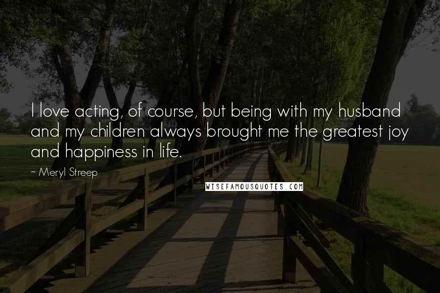 Meryl Streep Quotes: I love acting, of course, but being with my husband and my children always brought me the greatest joy and happiness in life.