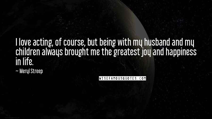Meryl Streep Quotes: I love acting, of course, but being with my husband and my children always brought me the greatest joy and happiness in life.