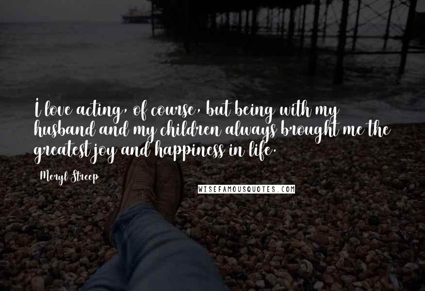 Meryl Streep Quotes: I love acting, of course, but being with my husband and my children always brought me the greatest joy and happiness in life.