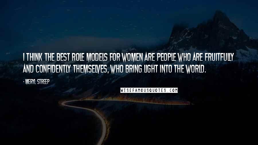 Meryl Streep Quotes: I think the best role models for women are people who are fruitfully and confidently themselves, who bring light into the world.