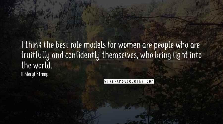 Meryl Streep Quotes: I think the best role models for women are people who are fruitfully and confidently themselves, who bring light into the world.