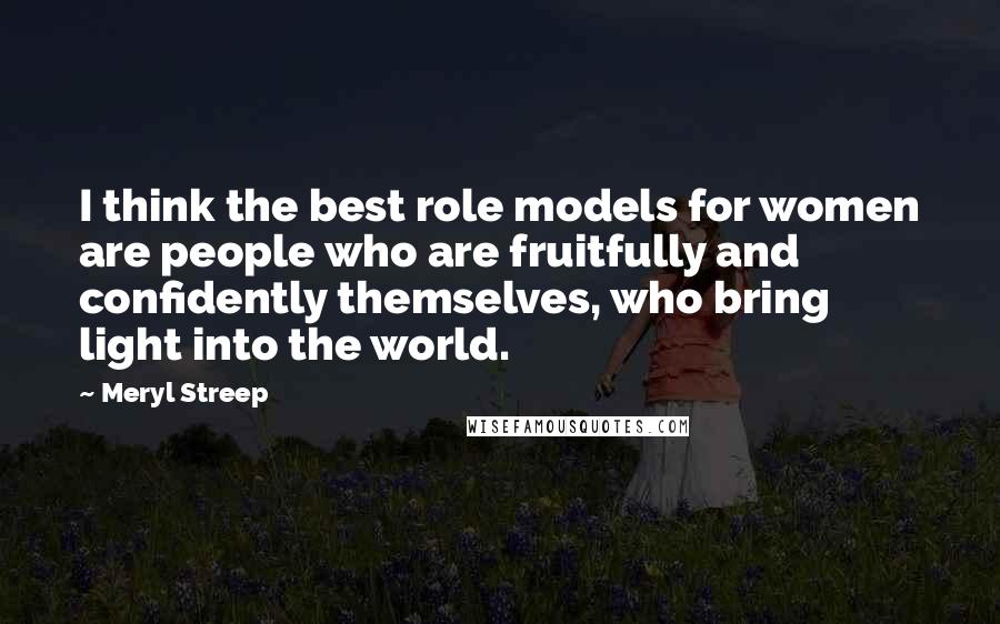 Meryl Streep Quotes: I think the best role models for women are people who are fruitfully and confidently themselves, who bring light into the world.