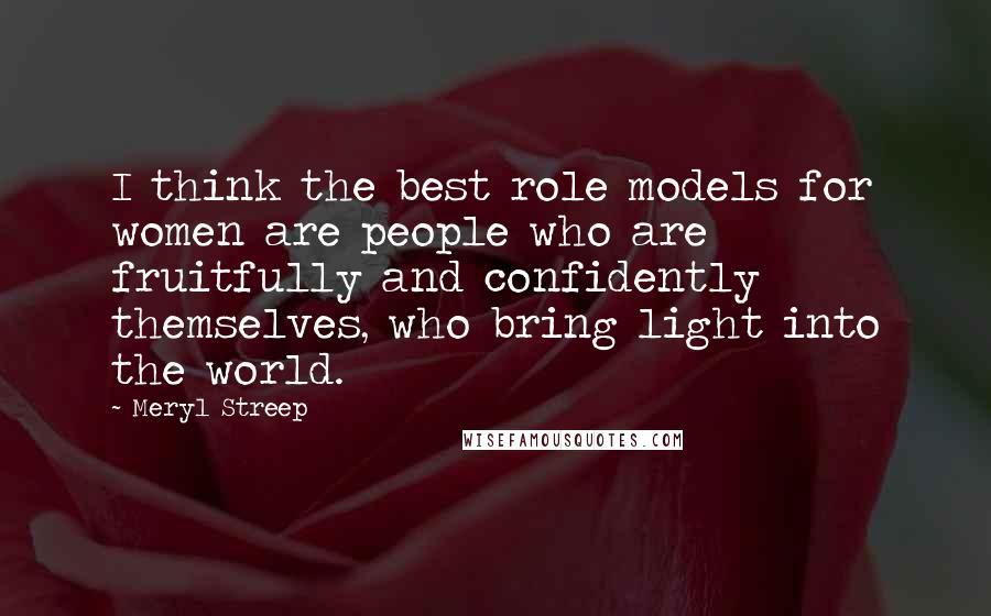 Meryl Streep Quotes: I think the best role models for women are people who are fruitfully and confidently themselves, who bring light into the world.