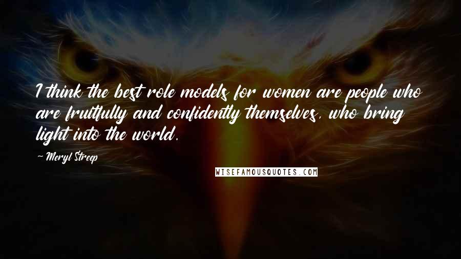 Meryl Streep Quotes: I think the best role models for women are people who are fruitfully and confidently themselves, who bring light into the world.