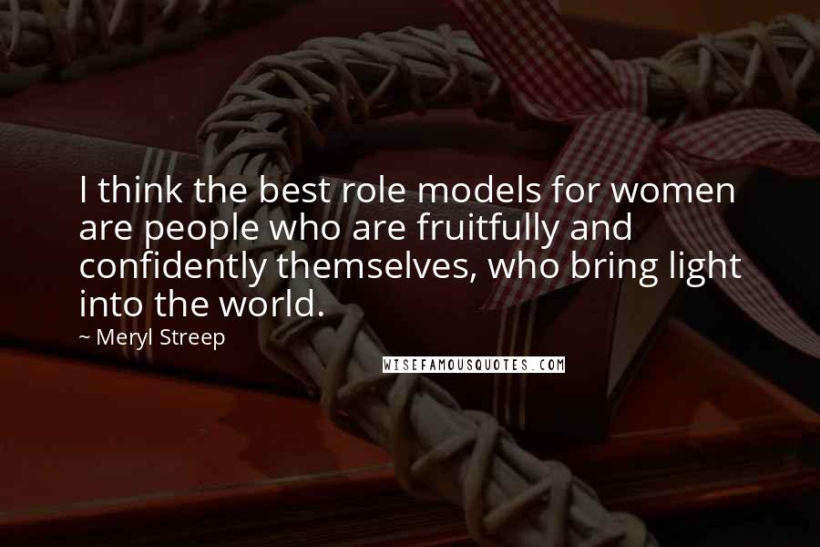 Meryl Streep Quotes: I think the best role models for women are people who are fruitfully and confidently themselves, who bring light into the world.