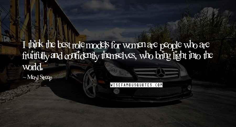 Meryl Streep Quotes: I think the best role models for women are people who are fruitfully and confidently themselves, who bring light into the world.