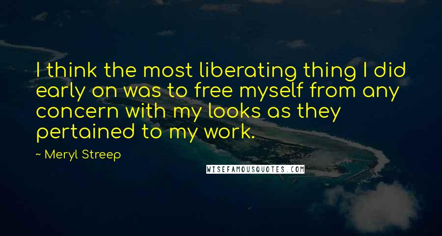 Meryl Streep Quotes: I think the most liberating thing I did early on was to free myself from any concern with my looks as they pertained to my work.