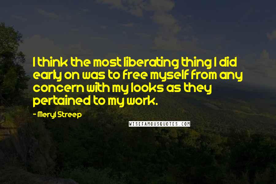 Meryl Streep Quotes: I think the most liberating thing I did early on was to free myself from any concern with my looks as they pertained to my work.