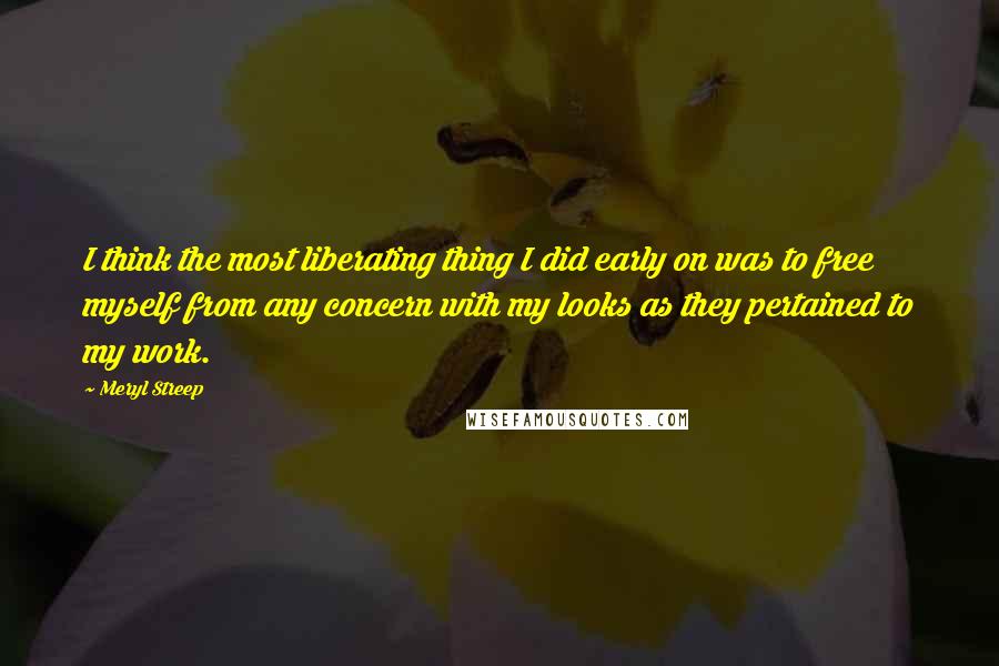 Meryl Streep Quotes: I think the most liberating thing I did early on was to free myself from any concern with my looks as they pertained to my work.