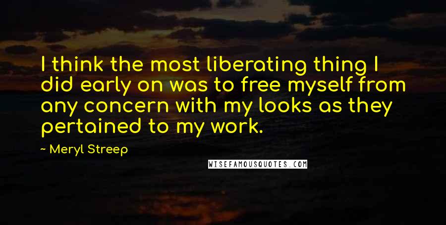 Meryl Streep Quotes: I think the most liberating thing I did early on was to free myself from any concern with my looks as they pertained to my work.