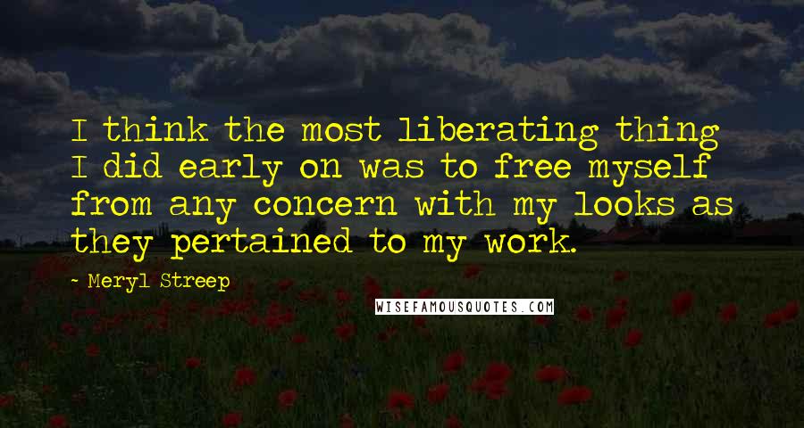 Meryl Streep Quotes: I think the most liberating thing I did early on was to free myself from any concern with my looks as they pertained to my work.