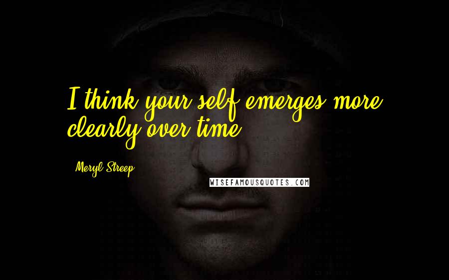 Meryl Streep Quotes: I think your self emerges more clearly over time.