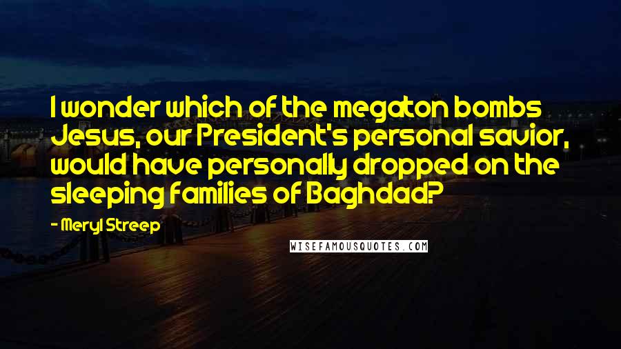 Meryl Streep Quotes: I wonder which of the megaton bombs Jesus, our President's personal savior, would have personally dropped on the sleeping families of Baghdad?